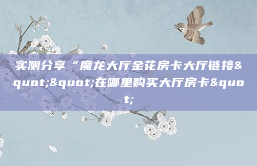 实测分享“魔龙大厅金花房卡大厅链接""在哪里购买大厅房卡"