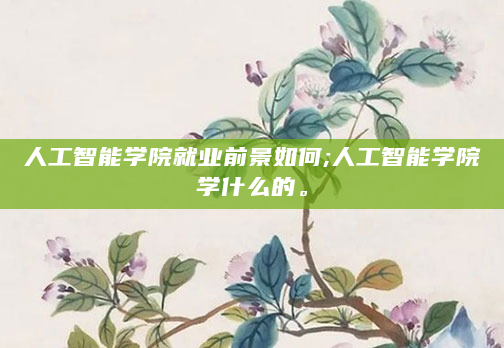 人工智能学院就业前景如何;人工智能学院学什么的。