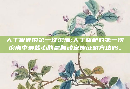 人工智能的第一次浪潮;人工智能的第一次浪潮中最核心的是自动定理证明方法吗。