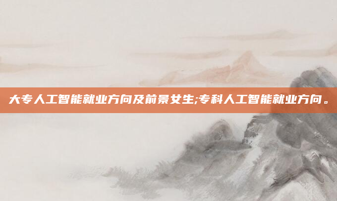 大专人工智能就业方向及前景女生;专科人工智能就业方向。