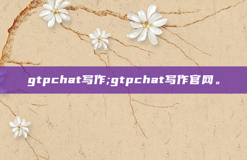 gtpchat写作;gtpchat写作官网。