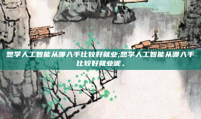 想学人工智能从哪入手比较好就业;想学人工智能从哪入手比较好就业呢。