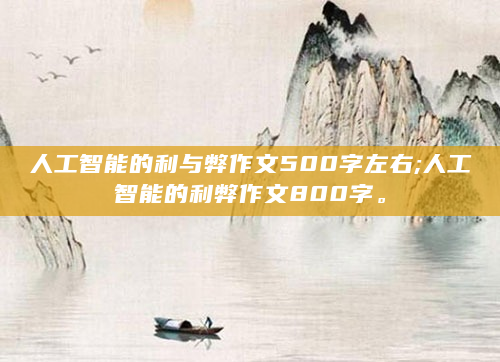 人工智能的利与弊作文500字左右;人工智能的利弊作文800字。