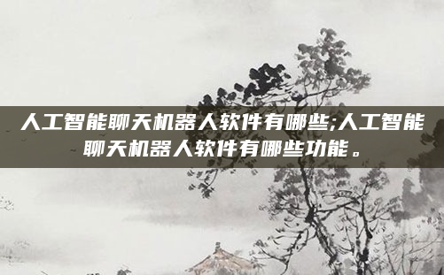 人工智能聊天机器人软件有哪些;人工智能聊天机器人软件有哪些功能。
