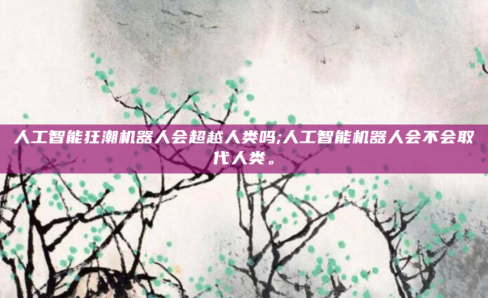 人工智能狂潮机器人会超越人类吗;人工智能机器人会不会取代人类。