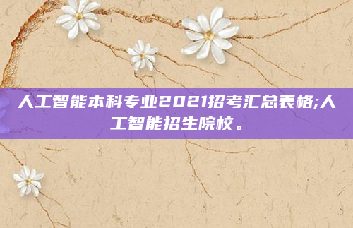 人工智能本科专业2021招考汇总表格;人工智能招生院校。