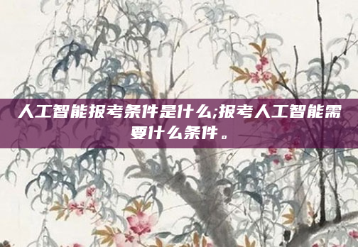 人工智能报考条件是什么;报考人工智能需要什么条件。