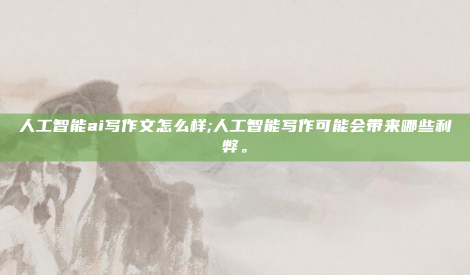 人工智能ai写作文怎么样;人工智能写作可能会带来哪些利弊。