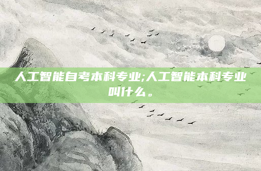 人工智能自考本科专业;人工智能本科专业叫什么。