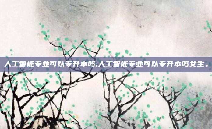 人工智能专业可以专升本吗;人工智能专业可以专升本吗女生。