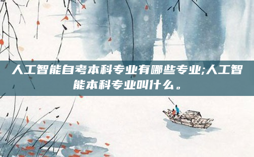 人工智能自考本科专业有哪些专业;人工智能本科专业叫什么。