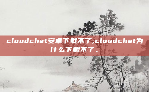 cloudchat安卓下载不了;cloudchat为什么下载不了。
