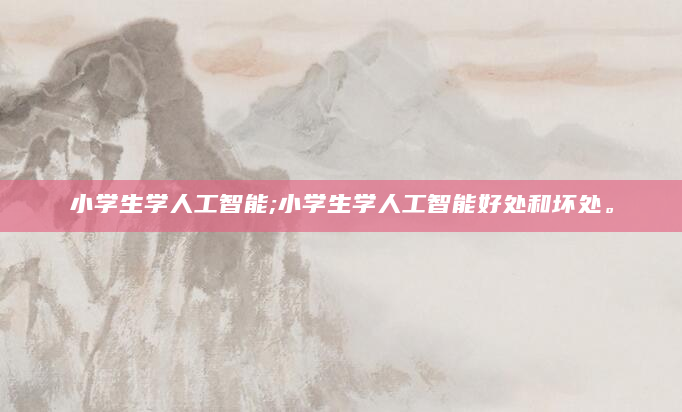 小学生学人工智能;小学生学人工智能好处和坏处。