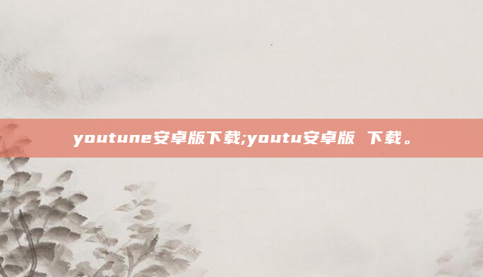 youtune安卓版下载;youtu安卓版 下载。