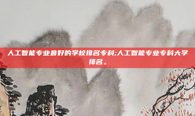 人工智能专业最好的学校排名专科;人工智能专业专科大学排名。