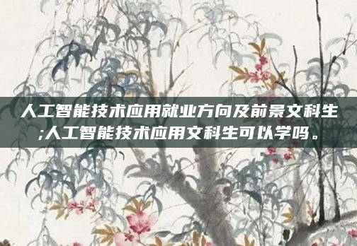 人工智能技术应用就业方向及前景文科生;人工智能技术应用文科生可以学吗。