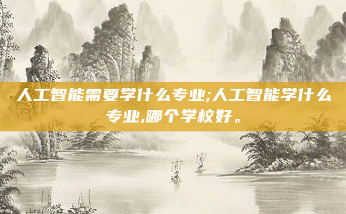 人工智能需要学什么专业;人工智能学什么专业,哪个学校好。