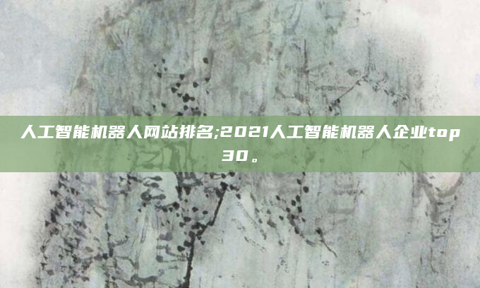 人工智能机器人网站排名;2021人工智能机器人企业top30。