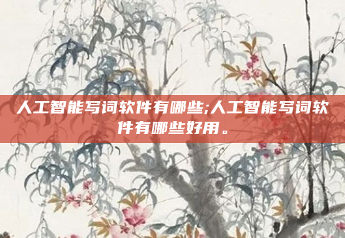 人工智能写词软件有哪些;人工智能写词软件有哪些好用。
