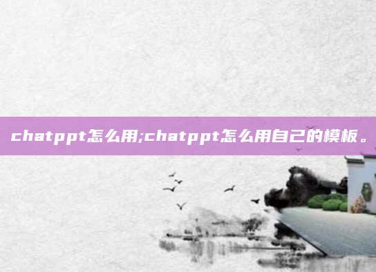chatppt怎么用;chatppt怎么用自己的模板。