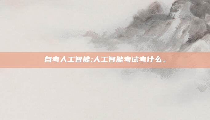 自考人工智能;人工智能考试考什么。