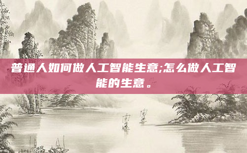 普通人如何做人工智能生意;怎么做人工智能的生意。