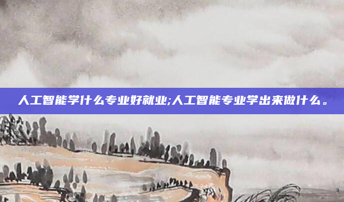 人工智能学什么专业好就业;人工智能专业学出来做什么。