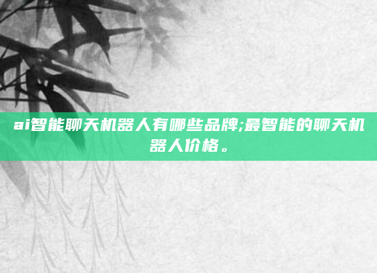 ai智能聊天机器人有哪些品牌;最智能的聊天机器人价格。