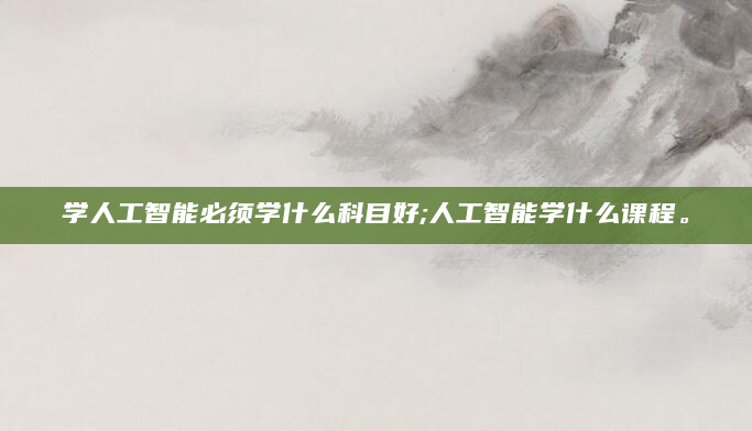 学人工智能必须学什么科目好;人工智能学什么课程。