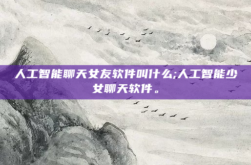 人工智能聊天女友软件叫什么;人工智能少女聊天软件。