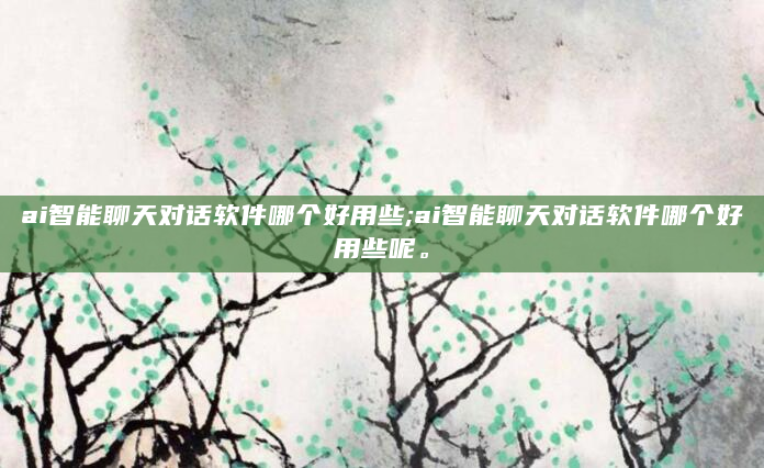 ai智能聊天对话软件哪个好用些;ai智能聊天对话软件哪个好用些呢。