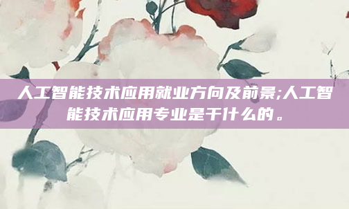 人工智能技术应用就业方向及前景;人工智能技术应用专业是干什么的。