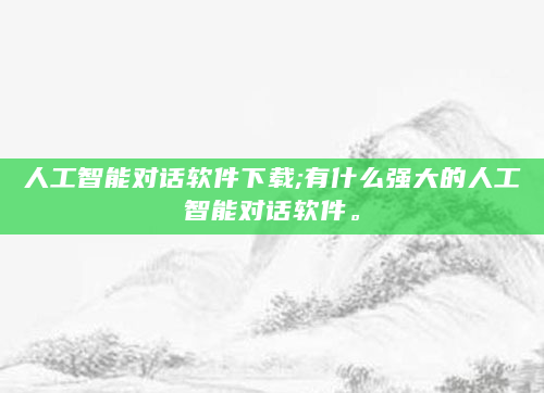 人工智能对话软件下载;有什么强大的人工智能对话软件。