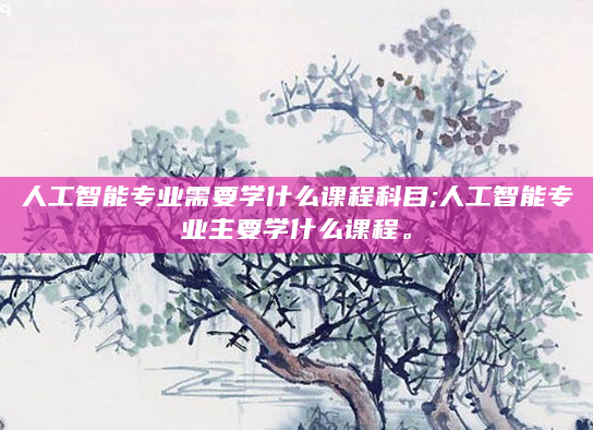人工智能专业需要学什么课程科目;人工智能专业主要学什么课程。