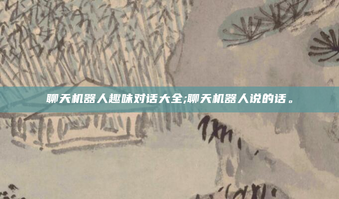 聊天机器人趣味对话大全;聊天机器人说的话。