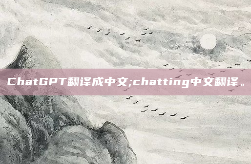 ChatGPT翻译成中文;chatting中文翻译。