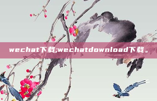 wechat下载;wechatdownload下载。