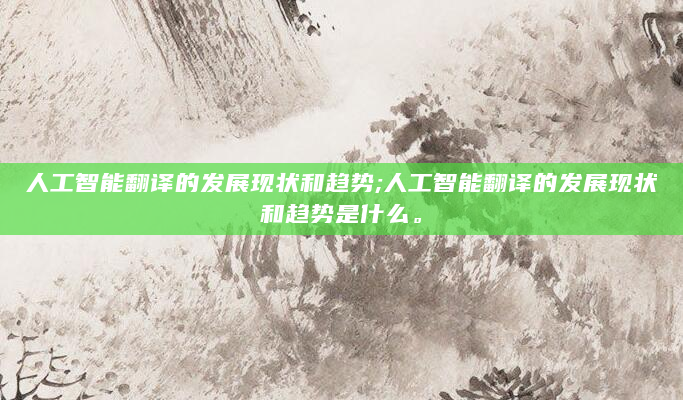 人工智能翻译的发展现状和趋势;人工智能翻译的发展现状和趋势是什么。