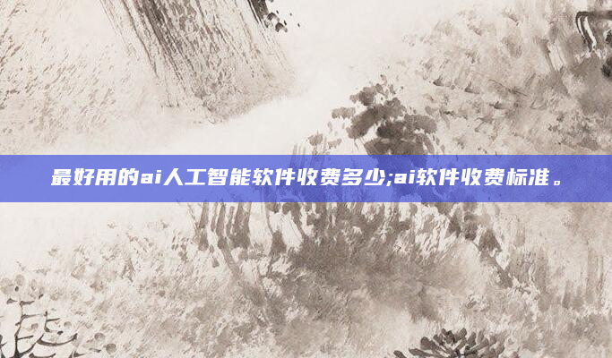 最好用的ai人工智能软件收费多少;ai软件收费标准。