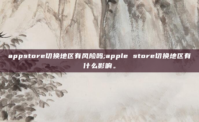 appstore切换地区有风险吗;apple store切换地区有什么影响。