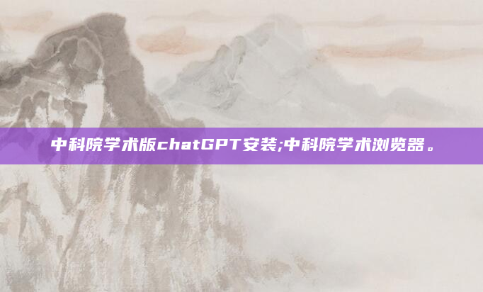 中科院学术版chatGPT安装;中科院学术浏览器。