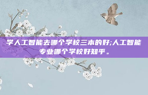 学人工智能去哪个学校三本的好;人工智能专业哪个学校好知乎。