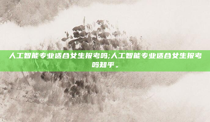 人工智能专业适合女生报考吗;人工智能专业适合女生报考吗知乎。