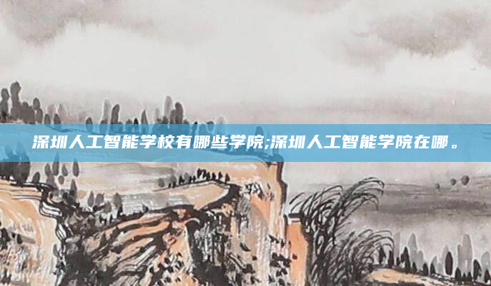深圳人工智能学校有哪些学院;深圳人工智能学院在哪。