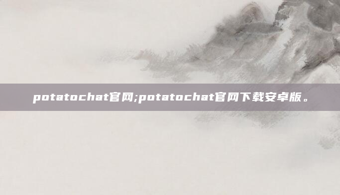 potatochat官网;potatochat官网下载安卓版。