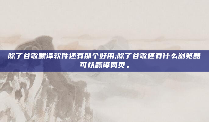 除了谷歌翻译软件还有那个好用;除了谷歌还有什么浏览器可以翻译网页。
