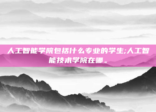 人工智能学院包括什么专业的学生;人工智能技术学院在哪。