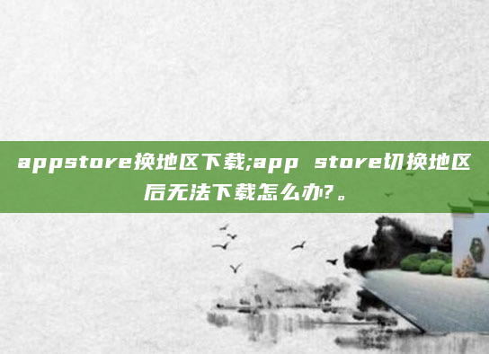 appstore换地区下载;app store切换地区后无法下载怎么办?。