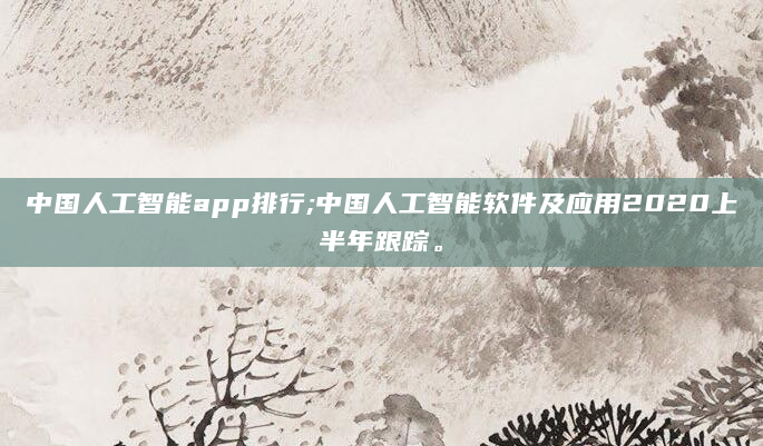 中国人工智能app排行;中国人工智能软件及应用2020上半年跟踪。