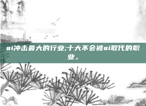 ai冲击最大的行业;十大不会被ai取代的职业。